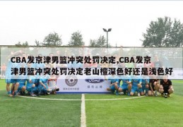 CBA发京津男篮冲突处罚决定,CBA发京津男篮冲突处罚决定老山檀深色好还是浅色好