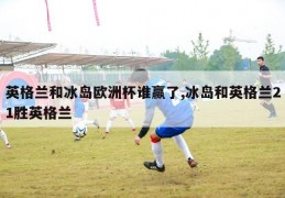 英格兰和冰岛欧洲杯谁赢了,冰岛和英格兰21胜英格兰