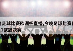 今晚足球比赛欧洲杯直播,今晚足球比赛直播2021欧冠决赛