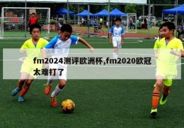 fm2024测评欧洲杯,fm2020欧冠太难打了