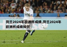 荷兰2024年欧洲杯成绩,荷兰2024年欧洲杯成绩如何